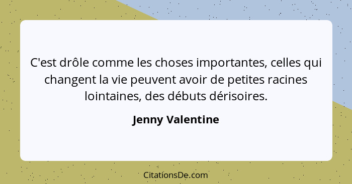 C'est drôle comme les choses importantes, celles qui changent la vie peuvent avoir de petites racines lointaines, des débuts dérisoi... - Jenny Valentine