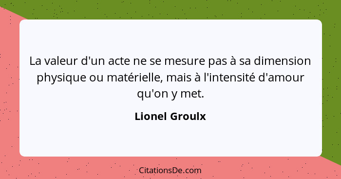 La valeur d'un acte ne se mesure pas à sa dimension physique ou matérielle, mais à l'intensité d'amour qu'on y met.... - Lionel Groulx