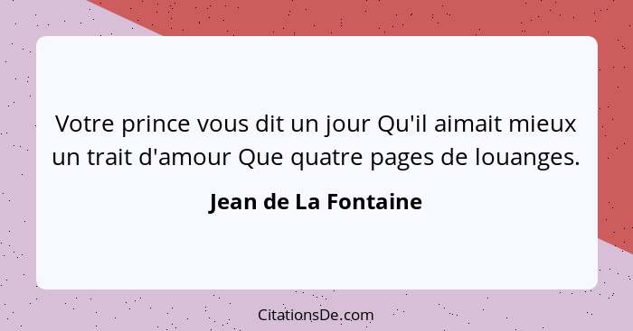 Votre prince vous dit un jour Qu'il aimait mieux un trait d'amour Que quatre pages de louanges.... - Jean de La Fontaine