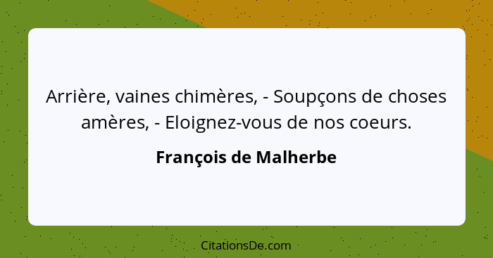 Arrière, vaines chimères, - Soupçons de choses amères, - Eloignez-vous de nos coeurs.... - François de Malherbe