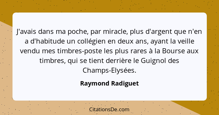 J'avais dans ma poche, par miracle, plus d'argent que n'en a d'habitude un collégien en deux ans, ayant la veille vendu mes timbres... - Raymond Radiguet