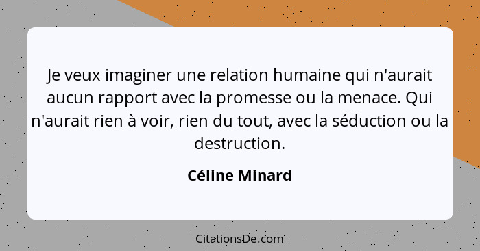 Je veux imaginer une relation humaine qui n'aurait aucun rapport avec la promesse ou la menace. Qui n'aurait rien à voir, rien du tout... - Céline Minard