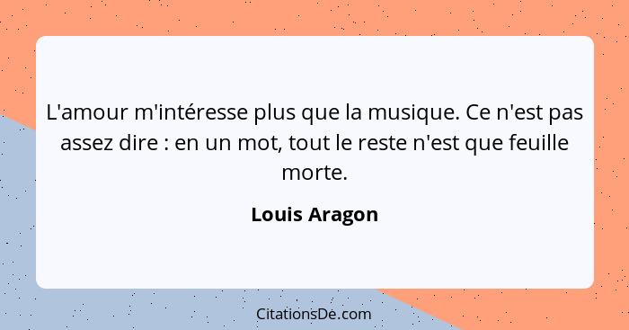 L'amour m'intéresse plus que la musique. Ce n'est pas assez dire : en un mot, tout le reste n'est que feuille morte.... - Louis Aragon