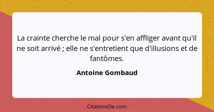 La crainte cherche le mal pour s'en affliger avant qu'il ne soit arrivé ; elle ne s'entretient que d'illusions et de fantômes.... - Antoine Gombaud