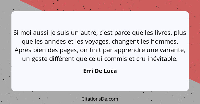 Si moi aussi je suis un autre, c'est parce que les livres, plus que les années et les voyages, changent les hommes. Après bien des page... - Erri De Luca