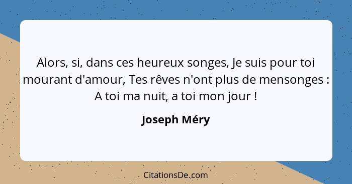 Alors, si, dans ces heureux songes, Je suis pour toi mourant d'amour, Tes rêves n'ont plus de mensonges : A toi ma nuit, a toi mon... - Joseph Méry