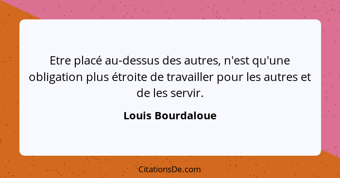 Etre placé au-dessus des autres, n'est qu'une obligation plus étroite de travailler pour les autres et de les servir.... - Louis Bourdaloue