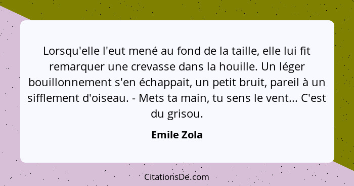 Lorsqu'elle l'eut mené au fond de la taille, elle lui fit remarquer une crevasse dans la houille. Un léger bouillonnement s'en échappait,... - Emile Zola