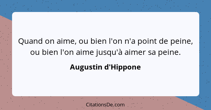 Quand on aime, ou bien l'on n'a point de peine, ou bien l'on aime jusqu'à aimer sa peine.... - Augustin d'Hippone