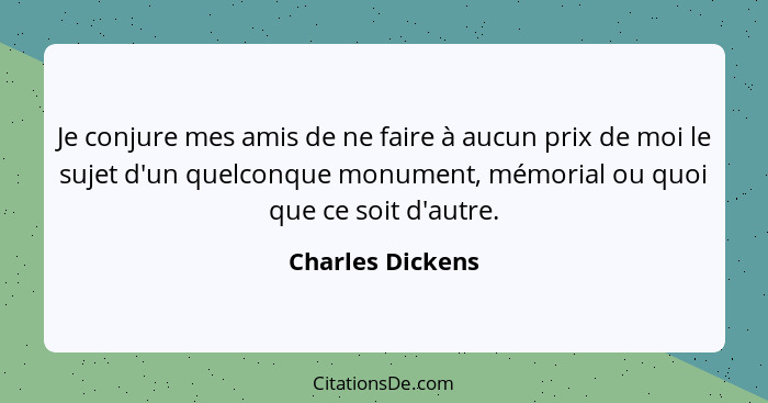 Je conjure mes amis de ne faire à aucun prix de moi le sujet d'un quelconque monument, mémorial ou quoi que ce soit d'autre.... - Charles Dickens