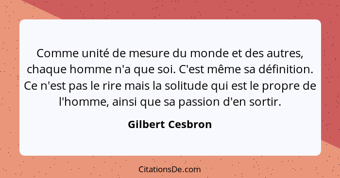 Comme unité de mesure du monde et des autres, chaque homme n'a que soi. C'est même sa définition. Ce n'est pas le rire mais la solit... - Gilbert Cesbron