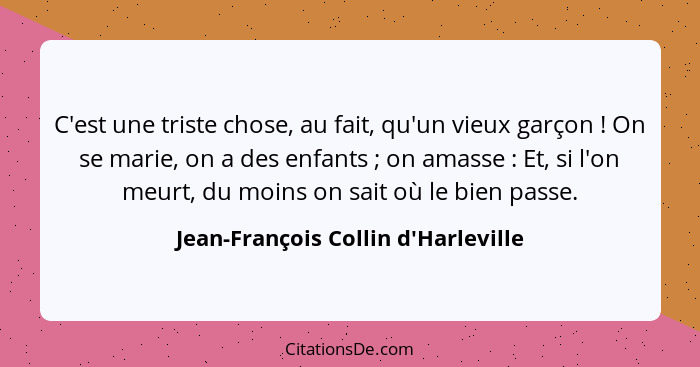 C'est une triste chose, au fait, qu'un vieux garçon ! On se marie, on a des enfants ; on amasse ... - Jean-François Collin d'Harleville