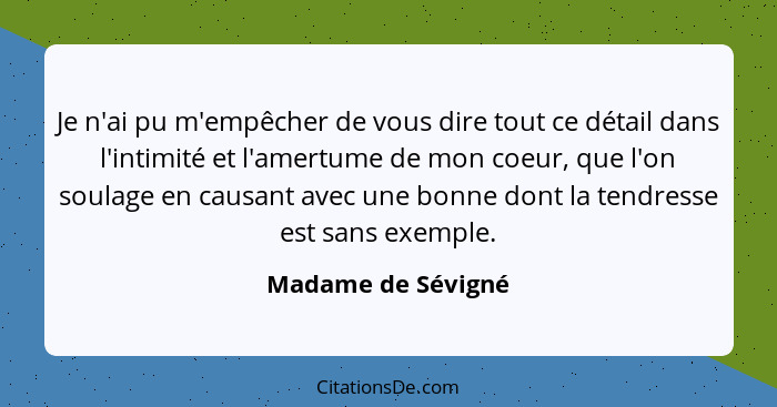 Je n'ai pu m'empêcher de vous dire tout ce détail dans l'intimité et l'amertume de mon coeur, que l'on soulage en causant avec une... - Madame de Sévigné