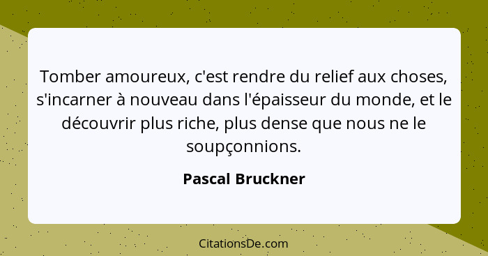 Tomber amoureux, c'est rendre du relief aux choses, s'incarner à nouveau dans l'épaisseur du monde, et le découvrir plus riche, plus... - Pascal Bruckner