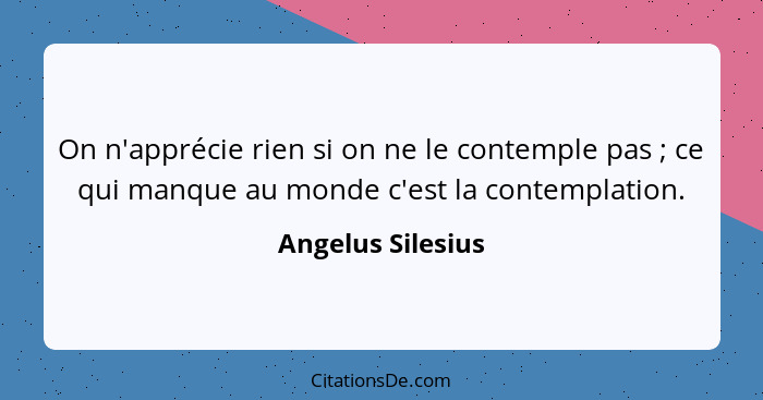 On n'apprécie rien si on ne le contemple pas ; ce qui manque au monde c'est la contemplation.... - Angelus Silesius