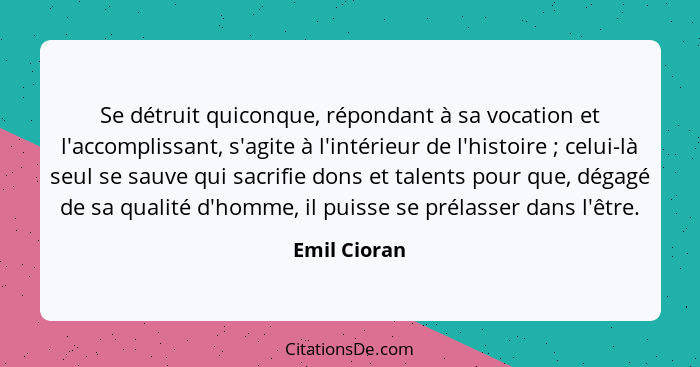 Se détruit quiconque, répondant à sa vocation et l'accomplissant, s'agite à l'intérieur de l'histoire ; celui-là seul se sauve qui... - Emil Cioran