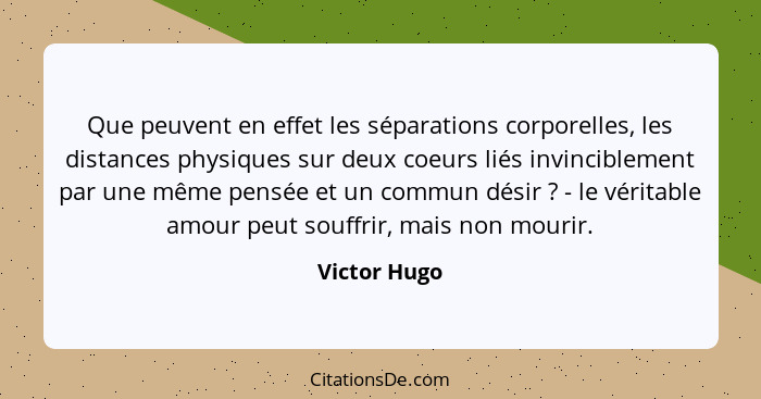 Que peuvent en effet les séparations corporelles, les distances physiques sur deux coeurs liés invinciblement par une même pensée et un... - Victor Hugo