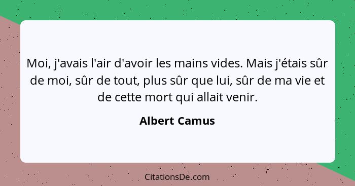 Moi, j'avais l'air d'avoir les mains vides. Mais j'étais sûr de moi, sûr de tout, plus sûr que lui, sûr de ma vie et de cette mort qui... - Albert Camus