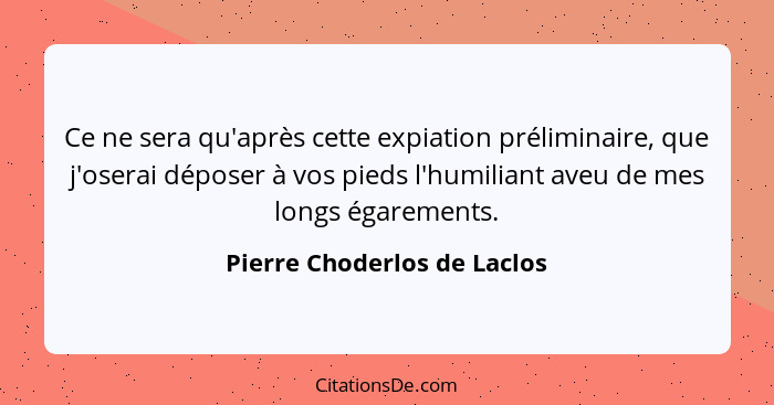 Ce ne sera qu'après cette expiation préliminaire, que j'oserai déposer à vos pieds l'humiliant aveu de mes longs égaremen... - Pierre Choderlos de Laclos