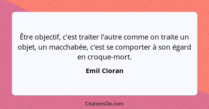 Être objectif, c'est traiter l'autre comme on traite un objet, un macchabée, c'est se comporter à son égard en croque-mort.... - Emil Cioran