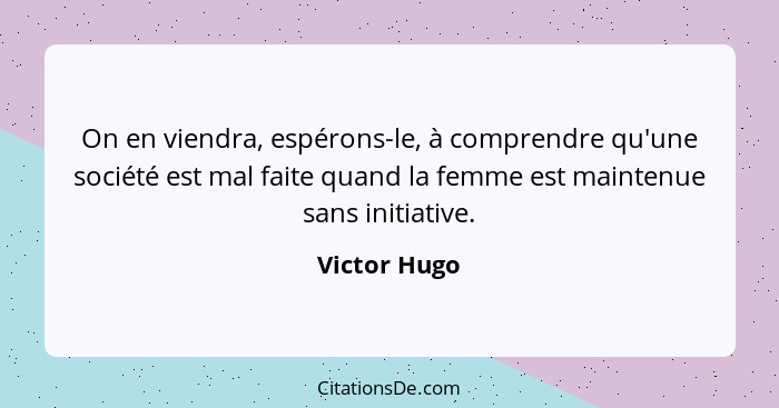 On en viendra, espérons-le, à comprendre qu'une société est mal faite quand la femme est maintenue sans initiative.... - Victor Hugo