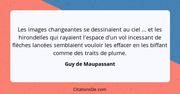 Les images changeantes se dessinaient au ciel ... et les hirondelles qui rayaient l'espace d'un vol incessant de flèches lancées s... - Guy de Maupassant