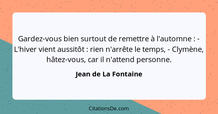 Gardez-vous bien surtout de remettre à l'automne : - L'hiver vient aussitôt : rien n'arrête le temps, - Clymène, hâtez... - Jean de La Fontaine