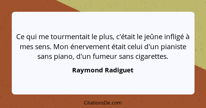 Ce qui me tourmentait le plus, c'était le jeûne infligé à mes sens. Mon énervement était celui d'un pianiste sans piano, d'un fumeu... - Raymond Radiguet