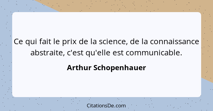 Ce qui fait le prix de la science, de la connaissance abstraite, c'est qu'elle est communicable.... - Arthur Schopenhauer