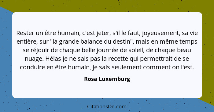 Rester un être humain, c'est jeter, s'il le faut, joyeusement, sa vie entière, sur "la grande balance du destin", mais en même temps... - Rosa Luxemburg