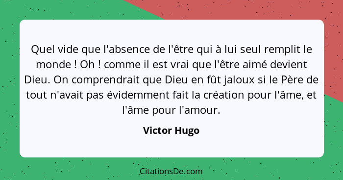 Quel vide que l'absence de l'être qui à lui seul remplit le monde ! Oh ! comme il est vrai que l'être aimé devient Dieu. On co... - Victor Hugo