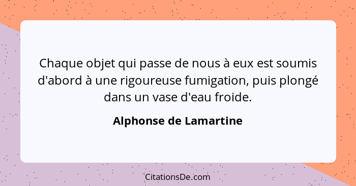 Chaque objet qui passe de nous à eux est soumis d'abord à une rigoureuse fumigation, puis plongé dans un vase d'eau froide.... - Alphonse de Lamartine