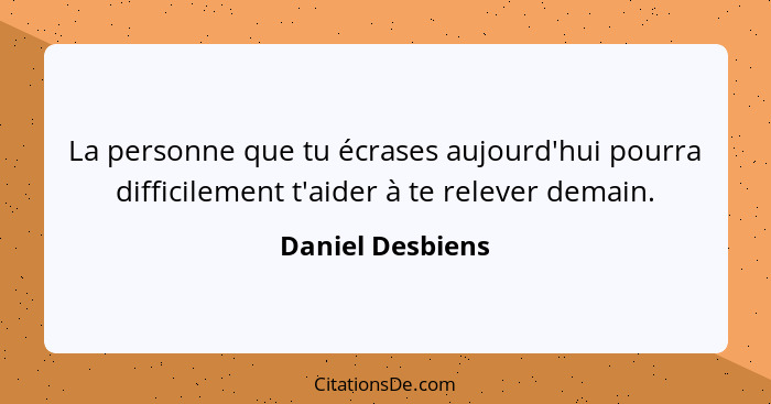 La personne que tu écrases aujourd'hui pourra difficilement t'aider à te relever demain.... - Daniel Desbiens