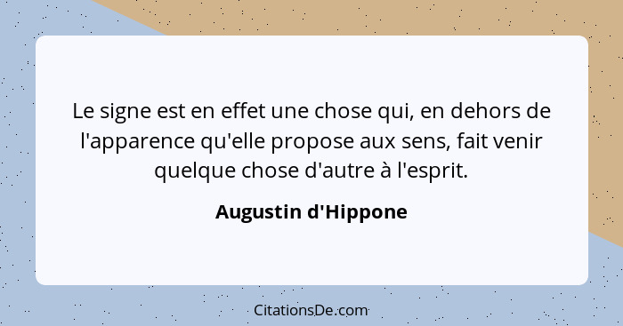 Le signe est en effet une chose qui, en dehors de l'apparence qu'elle propose aux sens, fait venir quelque chose d'autre à l'... - Augustin d'Hippone