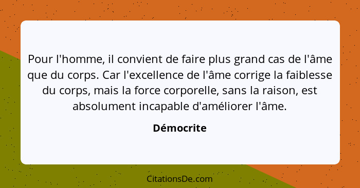 Pour l'homme, il convient de faire plus grand cas de l'âme que du corps. Car l'excellence de l'âme corrige la faiblesse du corps, mais la... - Démocrite