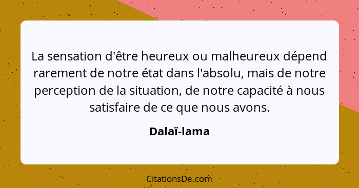 La sensation d'être heureux ou malheureux dépend rarement de notre état dans l'absolu, mais de notre perception de la situation, de notre... - Dalaï-lama