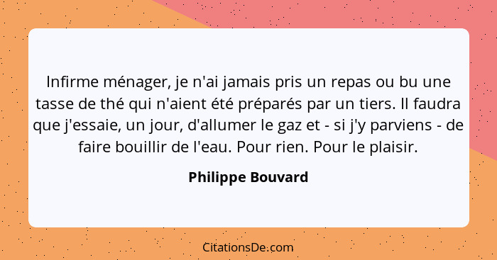 Infirme ménager, je n'ai jamais pris un repas ou bu une tasse de thé qui n'aient été préparés par un tiers. Il faudra que j'essaie,... - Philippe Bouvard