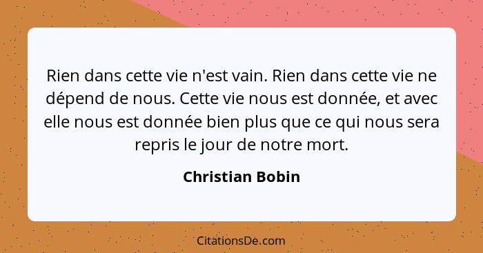 Rien dans cette vie n'est vain. Rien dans cette vie ne dépend de nous. Cette vie nous est donnée, et avec elle nous est donnée bien... - Christian Bobin