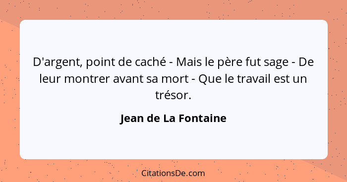 D'argent, point de caché - Mais le père fut sage - De leur montrer avant sa mort - Que le travail est un trésor.... - Jean de La Fontaine