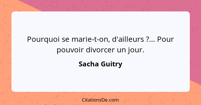 Pourquoi se marie-t-on, d'ailleurs ?... Pour pouvoir divorcer un jour.... - Sacha Guitry