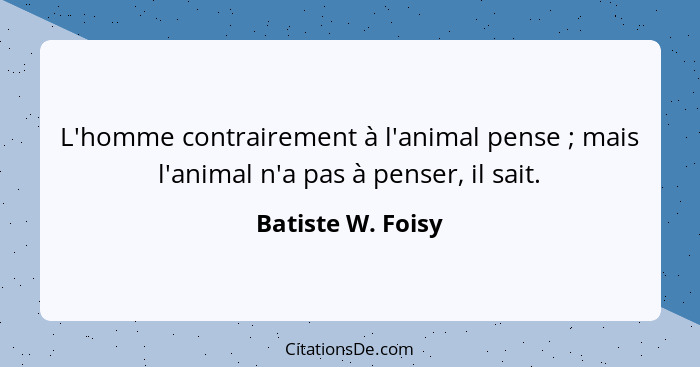 L'homme contrairement à l'animal pense ; mais l'animal n'a pas à penser, il sait.... - Batiste W. Foisy