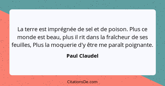 La terre est imprégnée de sel et de poison. Plus ce monde est beau, plus il rit dans la fraîcheur de ses feuilles, Plus la moquerie d'y... - Paul Claudel