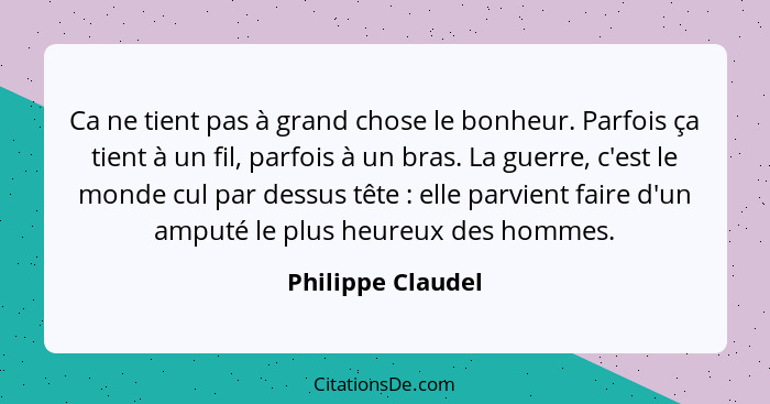 Ca ne tient pas à grand chose le bonheur. Parfois ça tient à un fil, parfois à un bras. La guerre, c'est le monde cul par dessus tê... - Philippe Claudel