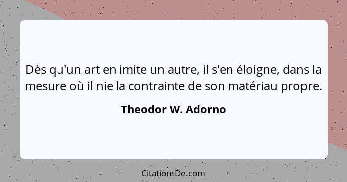 Dès qu'un art en imite un autre, il s'en éloigne, dans la mesure où il nie la contrainte de son matériau propre.... - Theodor W. Adorno