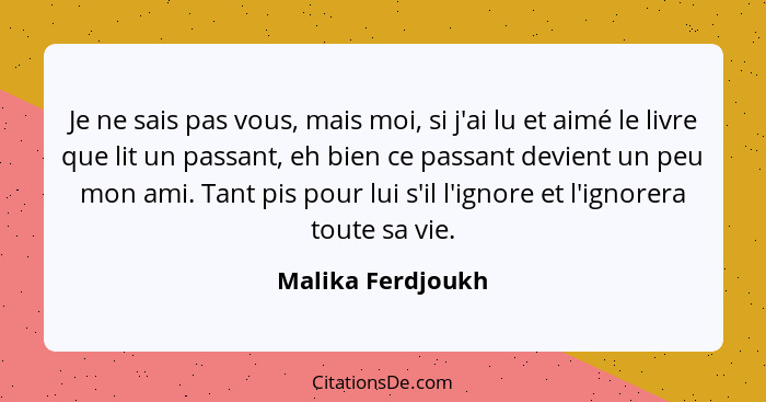 Je ne sais pas vous, mais moi, si j'ai lu et aimé le livre que lit un passant, eh bien ce passant devient un peu mon ami. Tant pis... - Malika Ferdjoukh