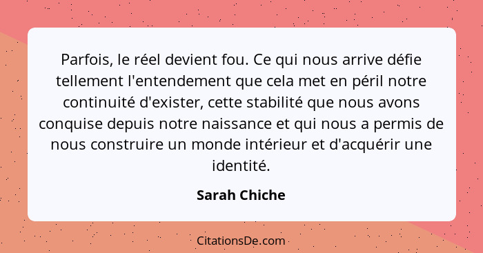 Parfois, le réel devient fou. Ce qui nous arrive défie tellement l'entendement que cela met en péril notre continuité d'exister, cette... - Sarah Chiche