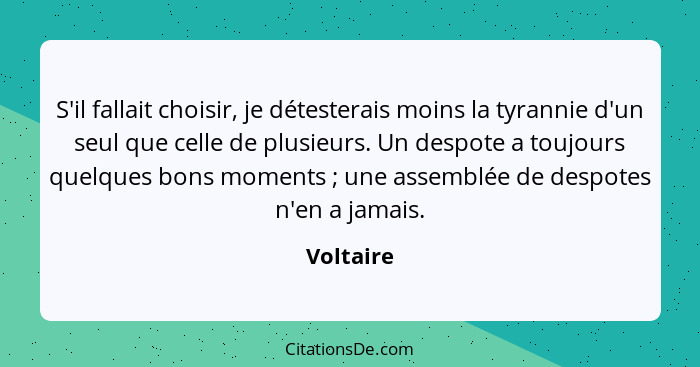 S'il fallait choisir, je détesterais moins la tyrannie d'un seul que celle de plusieurs. Un despote a toujours quelques bons moments ;... - Voltaire