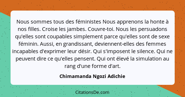 Nous sommes tous des féministes Nous apprenons la honte à nos filles. Croise les jambes. Couvre-toi. Nous les persuadons qu... - Chimamanda Ngozi Adichie