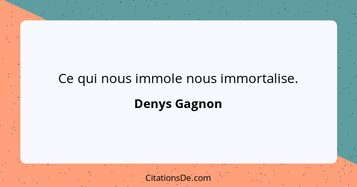 Ce qui nous immole nous immortalise.... - Denys Gagnon