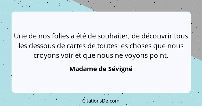 Une de nos folies a été de souhaiter, de découvrir tous les dessous de cartes de toutes les choses que nous croyons voir et que no... - Madame de Sévigné